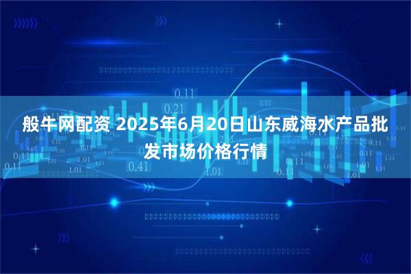 般牛网配资 2025年6月20日山东威海水产品批发市场价格行情