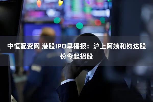 中恒配资网 港股IPO早播报：沪上阿姨和钧达股份今起招股
