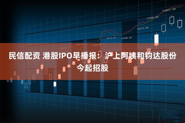 民信配资 港股IPO早播报：沪上阿姨和钧达股份今起招股