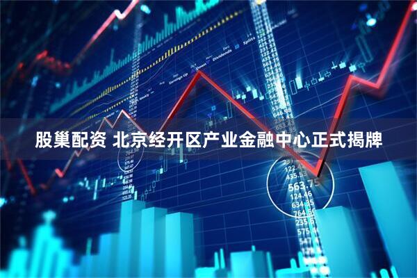 股巢配资 北京经开区产业金融中心正式揭牌