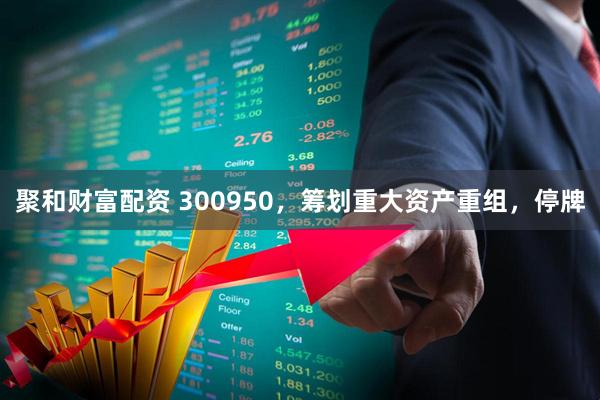 聚和财富配资 300950，筹划重大资产重组，停牌