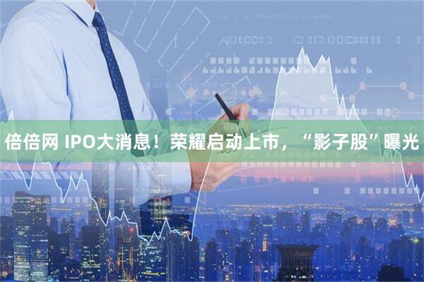 倍倍网 IPO大消息！荣耀启动上市，“影子股”曝光