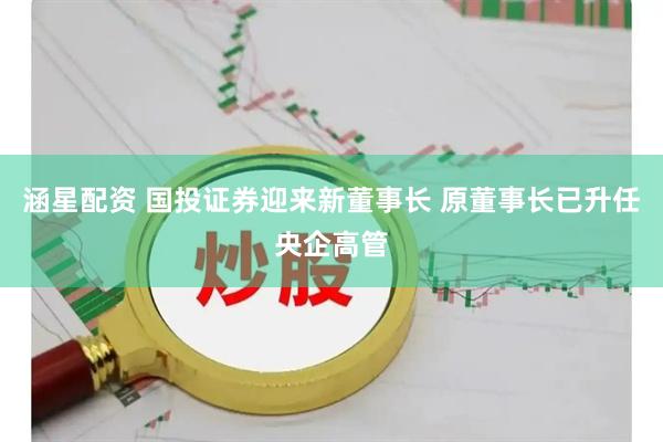 涵星配资 国投证券迎来新董事长 原董事长已升任央企高管