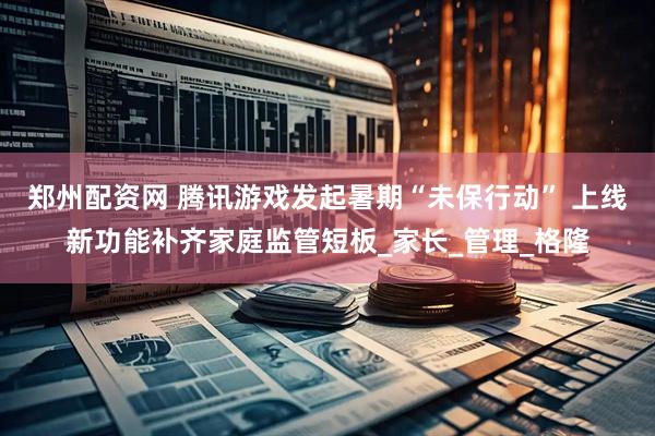 郑州配资网 腾讯游戏发起暑期“未保行动” 上线新功能补齐家庭监管短板_家长_管理_格隆