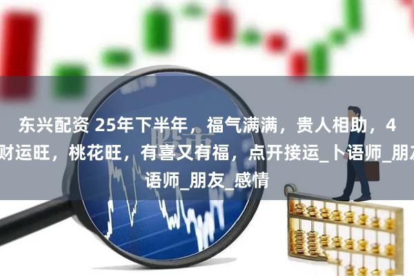 东兴配资 25年下半年，福气满满，贵人相助，4生肖横财运旺，桃花旺，有喜又有福，点开接运_卜语师_朋友_感情