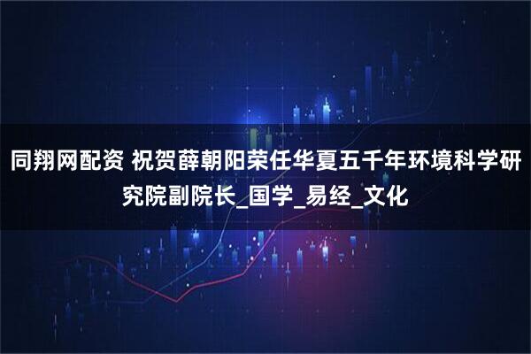 同翔网配资 祝贺薛朝阳荣任华夏五千年环境科学研究院副院长_国学_易经_文化