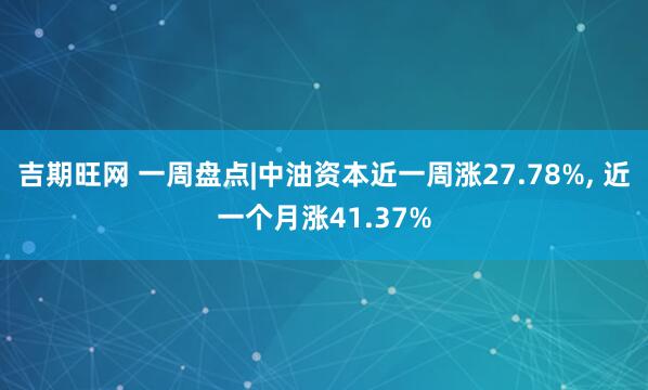 吉期旺网 一周盘点|中油资本近一周涨27.78%, 近一个月涨41.37%