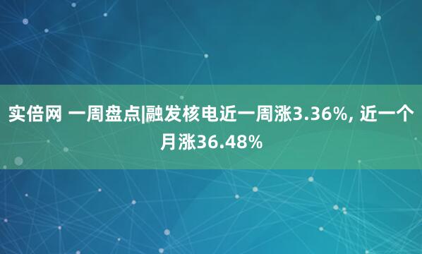 实倍网 一周盘点|融发核电近一周涨3.36%, 近一个月涨36.48%