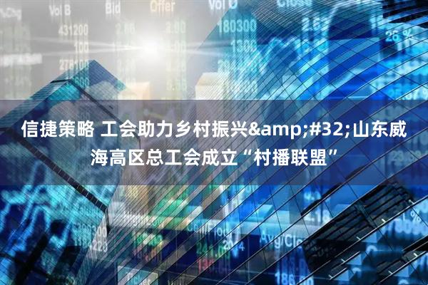 信捷策略 工会助力乡村振兴&#32;山东威海高区总工会成立“村播联盟”