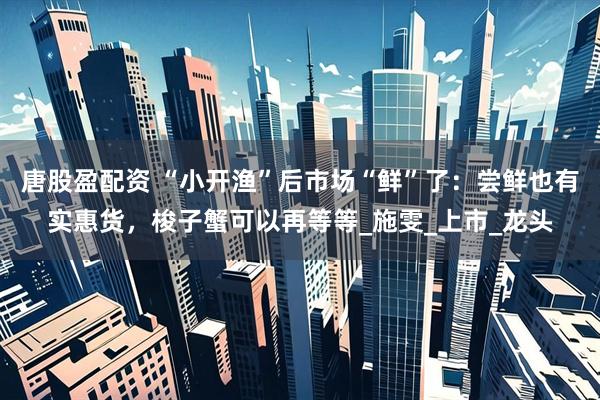 唐股盈配资 “小开渔”后市场“鲜”了：尝鲜也有实惠货，梭子蟹可以再等等_施雯_上市_龙头