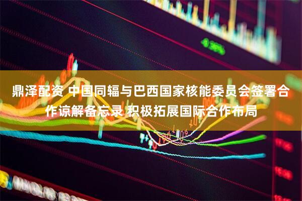 鼎泽配资 中国同辐与巴西国家核能委员会签署合作谅解备忘录 积极拓展国际合作布局