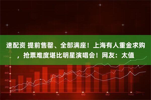 速配资 提前售罄、全部满座！上海有人重金求购，抢票难度堪比明星演唱会！网友：太值