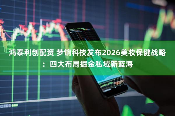 鸿泰利创配资 梦饷科技发布2026美妆保健战略：四大布局掘金私域新蓝海