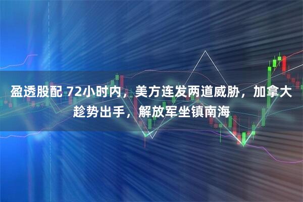 盈透股配 72小时内，美方连发两道威胁，加拿大趁势出手，解放军坐镇南海