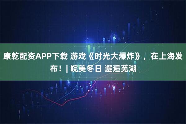 康乾配资APP下载 游戏《时光大爆炸》，在上海发布！| 皖美冬日 邂逅芜湖