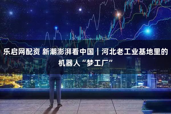 乐启网配资 新潮澎湃看中国｜河北老工业基地里的机器人“梦工厂”