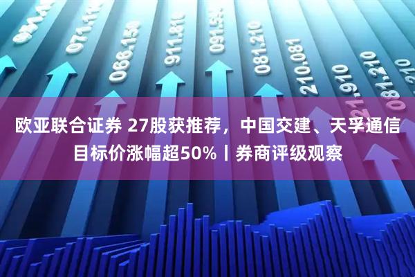 欧亚联合证券 27股获推荐，中国交建、天孚通信目标价涨幅超50%丨券商评级观察