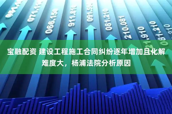 宝融配资 建设工程施工合同纠纷逐年增加且化解难度大，杨浦法院分析原因