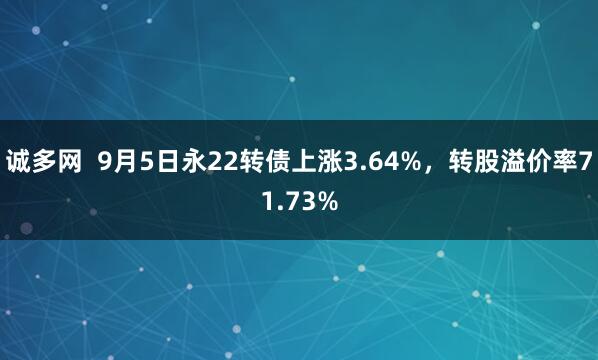 诚多网  9月5日永22转债上涨3.64%，转股溢价率71.73%