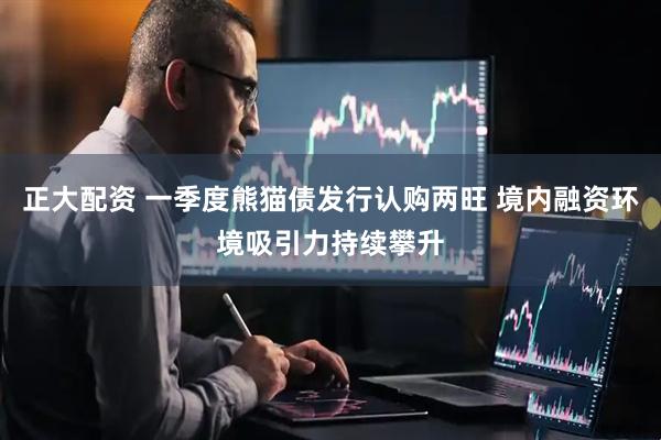 正大配资 一季度熊猫债发行认购两旺 境内融资环境吸引力持续攀升