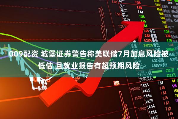009配资 城堡证券警告称美联储7月加息风险被低估 且就业报告有超预期风险