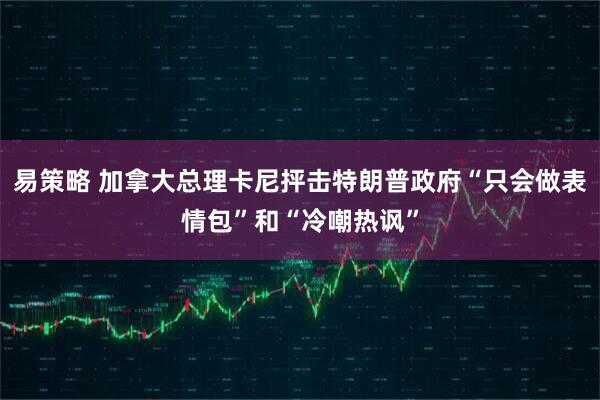 易策略 加拿大总理卡尼抨击特朗普政府“只会做表情包”和“冷嘲热讽”